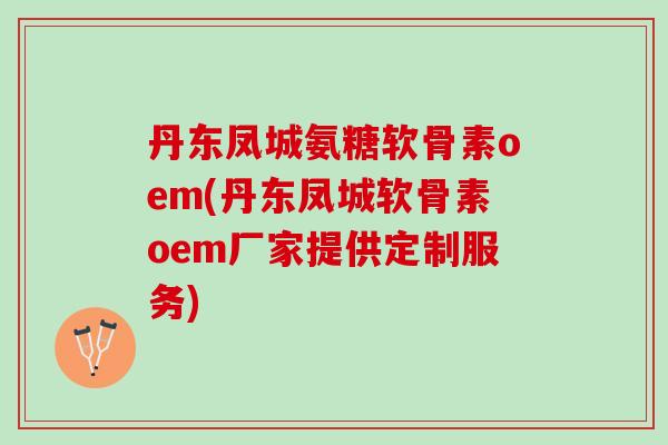 丹东凤城氨糖软骨素oem(丹东凤城软骨素oem厂家提供定制服务)