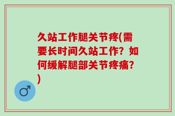 久站工作腿关节疼(需要长时间久站工作？如何缓解腿部关节疼痛？)