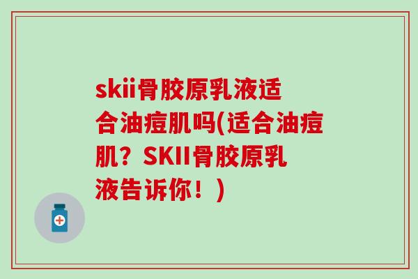 skii骨胶原乳液适合油痘肌吗(适合油痘肌？SKII骨胶原乳液告诉你！)
