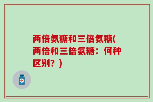 两倍氨糖和三倍氨糖(两倍和三倍氨糖：何种区别？)