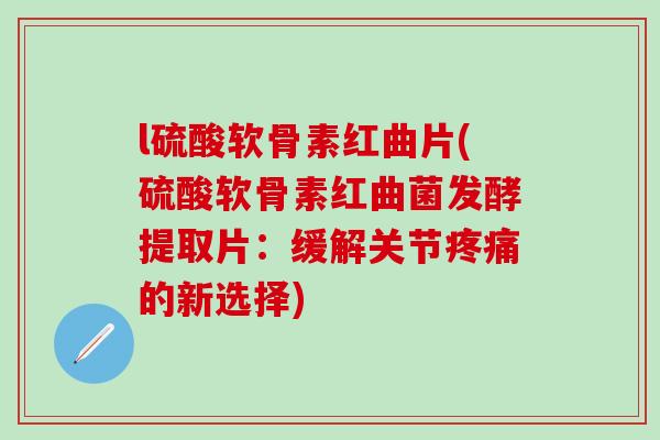 l硫酸软骨素红曲片(硫酸软骨素红曲菌发酵提取片：缓解关节疼痛的新选择)