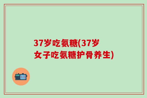 37岁吃氨糖(37岁女子吃氨糖护骨养生)