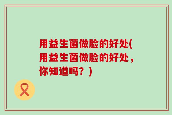 用益生菌做脸的好处(用益生菌做脸的好处，你知道吗？)