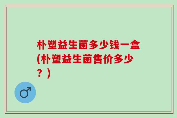 朴塑益生菌多少钱一盒(朴塑益生菌售价多少？)