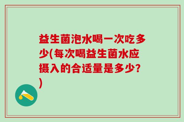益生菌泡水喝一次吃多少(每次喝益生菌水应摄入的合适量是多少？)