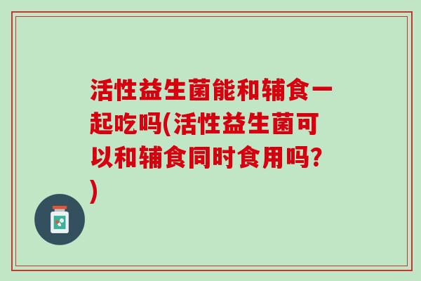 活性益生菌能和辅食一起吃吗(活性益生菌可以和辅食同时食用吗？)