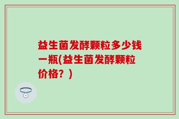 益生菌发酵颗粒多少钱一瓶(益生菌发酵颗粒价格？)