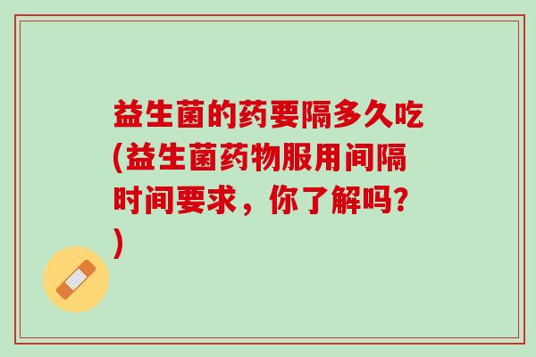 益生菌的药要隔多久吃(益生菌药物服用间隔时间要求，你了解吗？)