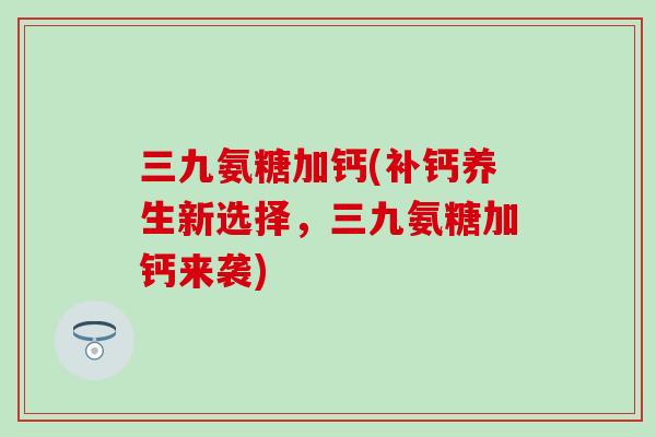 三九氨糖加钙(补钙养生新选择，三九氨糖加钙来袭)