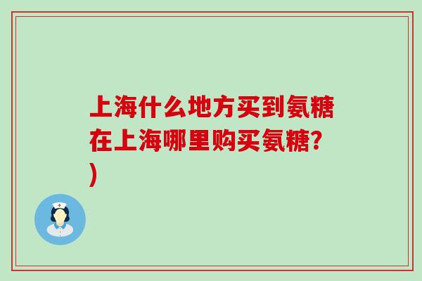 上海什么地方买到氨糖在上海哪里购买氨糖？)