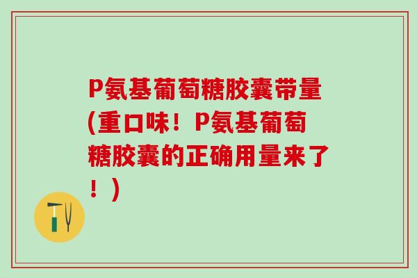 P氨基葡萄糖胶囊带量(重口味！P氨基葡萄糖胶囊的正确用量来了！)