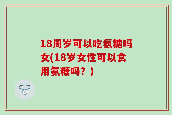 18周岁可以吃氨糖吗女(18岁女性可以食用氨糖吗？)