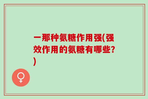 一那种氨糖作用强(强效作用的氨糖有哪些？)