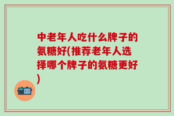 中老年人吃什么牌子的氨糖好(推荐老年人选择哪个牌子的氨糖更好)