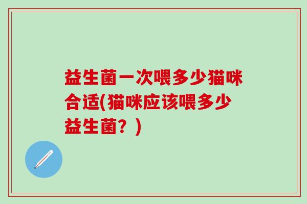 益生菌一次喂多少猫咪合适(猫咪应该喂多少益生菌？)