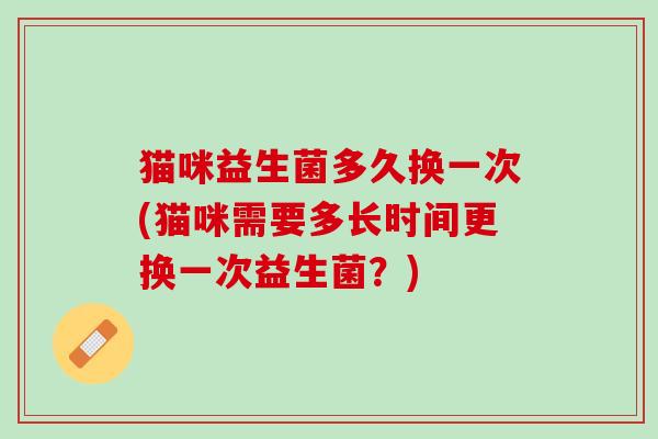 猫咪益生菌多久换一次(猫咪需要多长时间更换一次益生菌？)