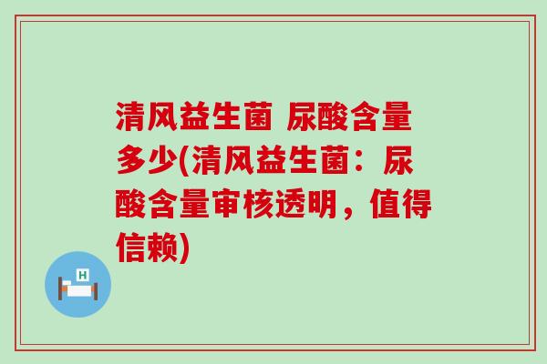 清风益生菌 尿酸含量多少(清风益生菌：尿酸含量审核透明，值得信赖)