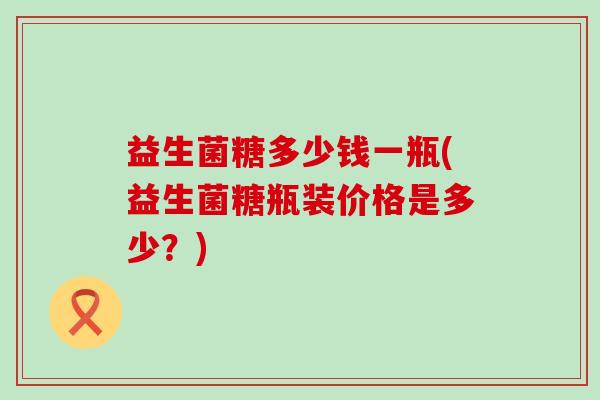 益生菌糖多少钱一瓶(益生菌糖瓶装价格是多少？)
