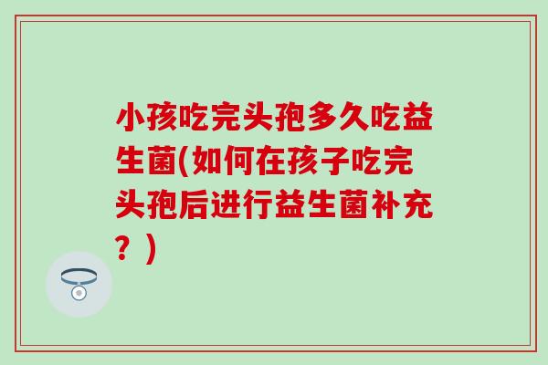 小孩吃完头孢多久吃益生菌(如何在孩子吃完头孢后进行益生菌补充？)