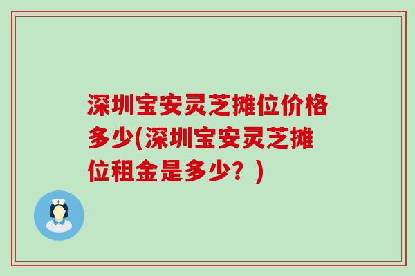 深圳宝安灵芝摊位价格多少(深圳宝安灵芝摊位租金是多少？)