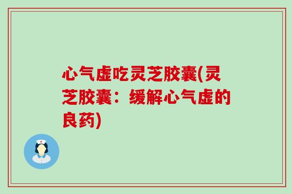 心气虚吃灵芝胶囊(灵芝胶囊：缓解心气虚的良药)