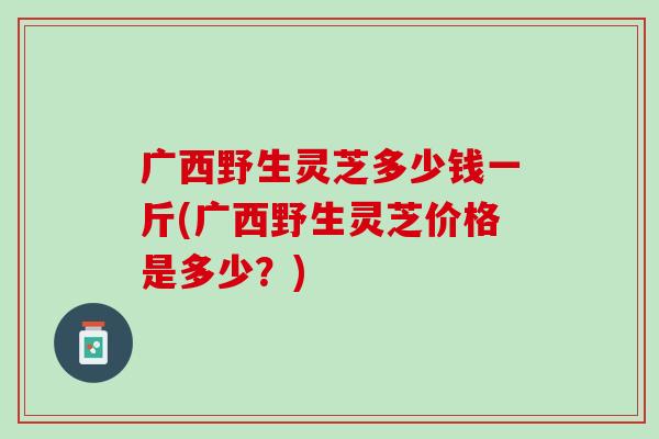 广西野生灵芝多少钱一斤(广西野生灵芝价格是多少？)