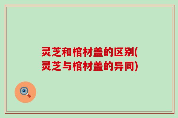 灵芝和棺材盖的区别(灵芝与棺材盖的异同)