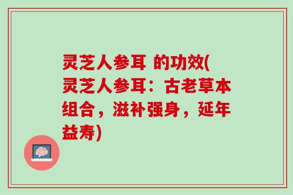 灵芝人参耳 的功效(灵芝人参耳：古老草本组合，滋补强身，延年益寿)