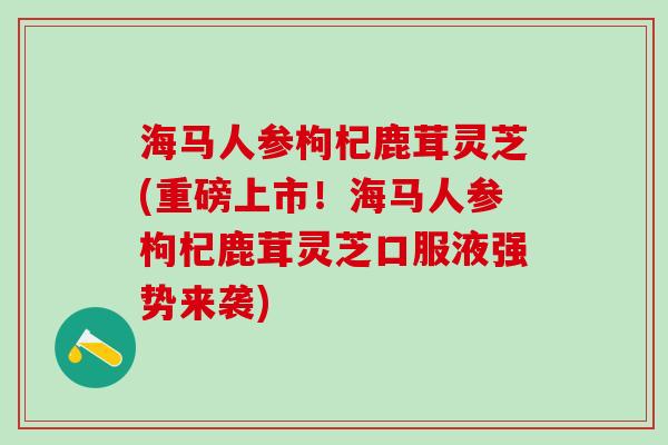 海马人参枸杞鹿茸灵芝(重磅上市！海马人参枸杞鹿茸灵芝口服液强势来袭)