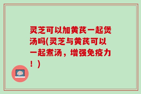 灵芝可以加黄芪一起煲汤吗(灵芝与黄芪可以一起煮汤，增强免疫力！)