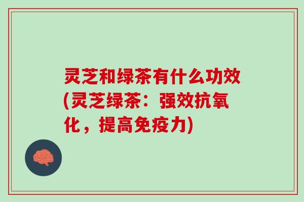 灵芝和绿茶有什么功效(灵芝绿茶：强效抗氧化，提高免疫力)