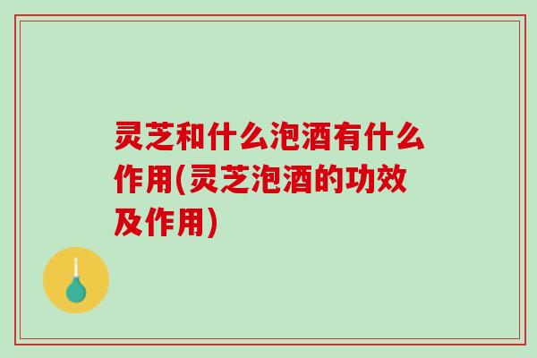 灵芝和什么泡酒有什么作用(灵芝泡酒的功效及作用)