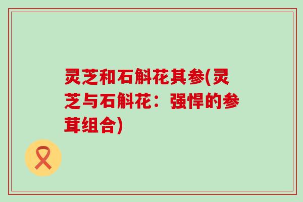 灵芝和石斛花其参(灵芝与石斛花：强悍的参茸组合)