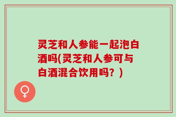灵芝和人参能一起泡白酒吗(灵芝和人参可与白酒混合饮用吗？)