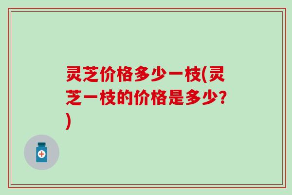 灵芝价格多少一枝(灵芝一枝的价格是多少？)