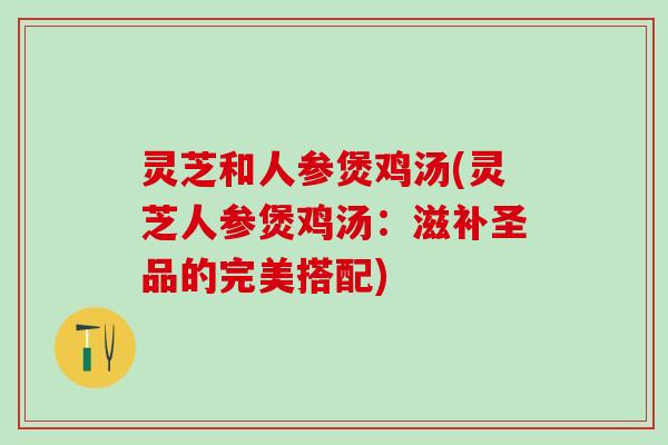 灵芝和人参煲鸡汤(灵芝人参煲鸡汤:滋补圣品的完美搭配) 灵芝和人参煲鸡汤(灵芝人参煲鸡汤:滋补圣品的完美搭配)