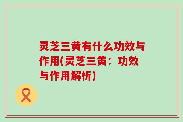 灵芝三黄有什么功效与作用(灵芝三黄：功效与作用解析)