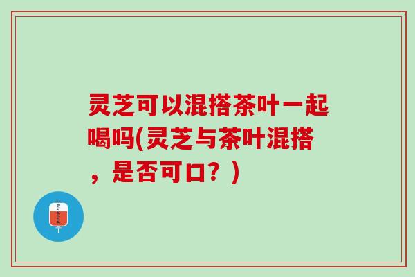 灵芝可以混搭茶叶一起喝吗(灵芝与茶叶混搭,是否可口?) 灵芝可以混搭茶叶一起喝吗(灵芝与茶叶混搭,是否可口?)