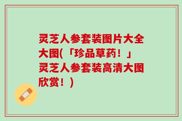 灵芝人参套装图片大全大图(「珍品草药！」灵芝人参套装高清大图欣赏！)