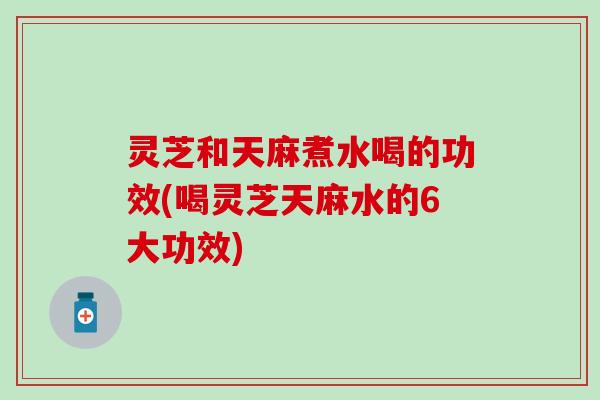 灵芝和天麻煮水喝的功效(喝灵芝天麻水的6大功效)