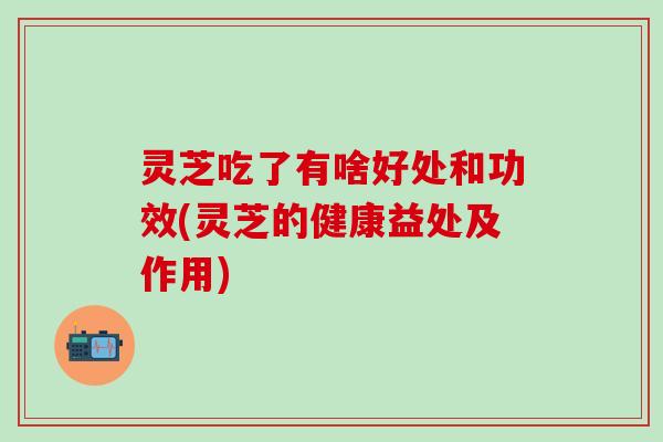灵芝吃了有啥好处和功效(灵芝的健康益处及作用)