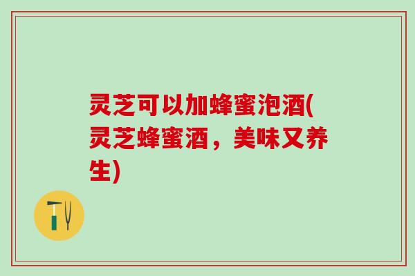 灵芝可以加蜂蜜泡酒(灵芝蜂蜜酒，美味又养生)