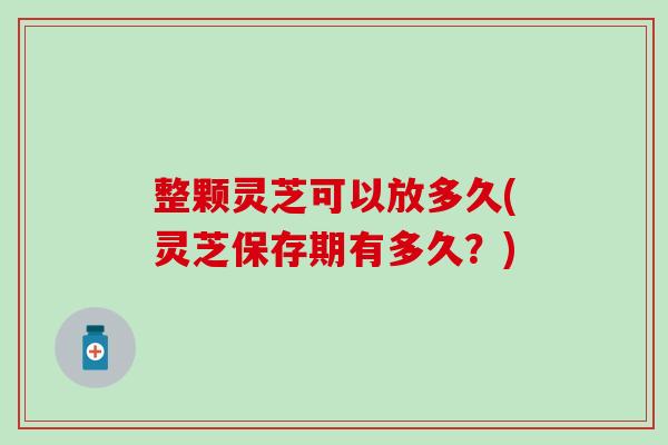 整颗灵芝可以放多久(灵芝保存期有多久？)