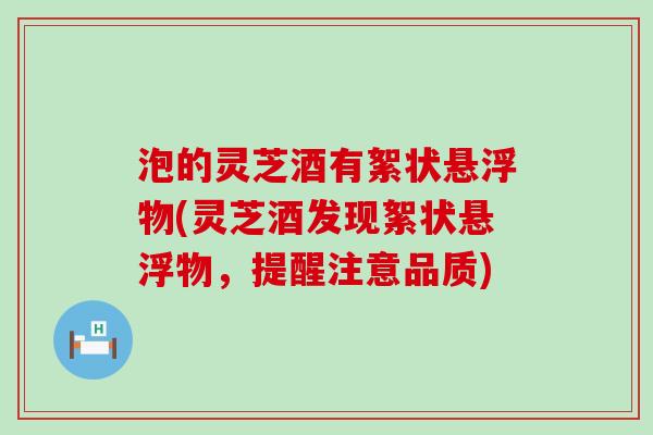泡的灵芝酒有絮状悬浮物(灵芝酒发现絮状悬浮物，提醒注意品质)