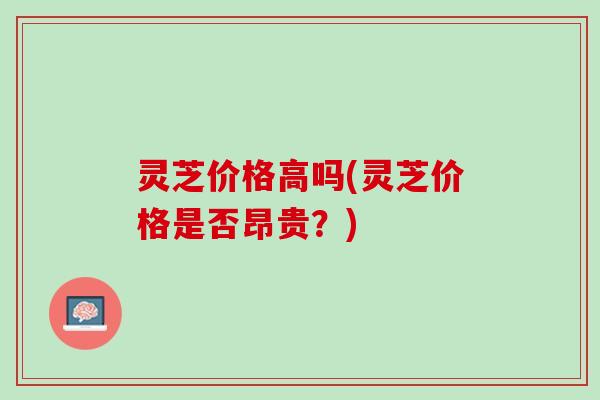灵芝价格高吗(灵芝价格是否昂贵？)