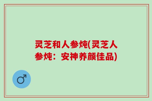 灵芝和人参炖(灵芝人参炖：安神养颜佳品)