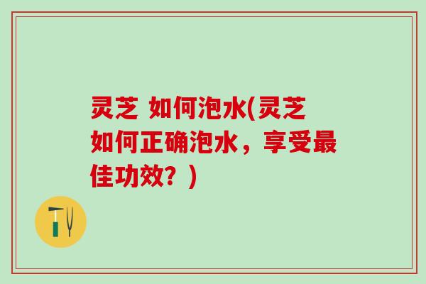 灵芝 如何泡水(灵芝如何正确泡水，享受最佳功效？)