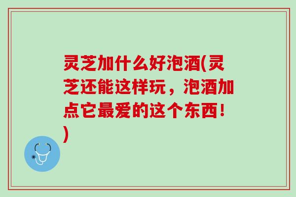 灵芝加什么好泡酒(灵芝还能这样玩，泡酒加点它最爱的这个东西！)