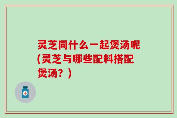灵芝同什么一起煲汤呢(灵芝与哪些配料搭配煲汤？)