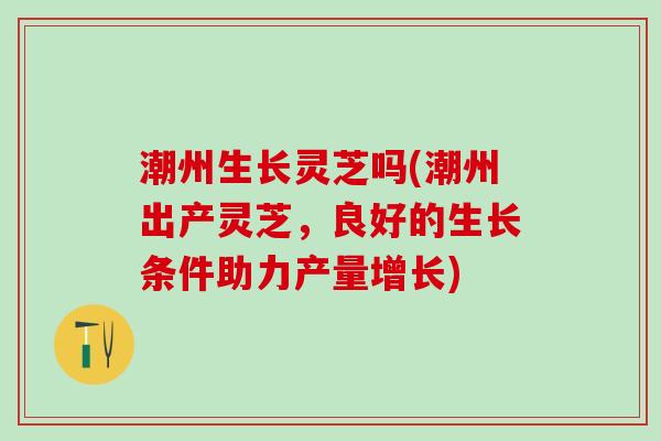 潮州生长灵芝吗(潮州出产灵芝，良好的生长条件助力产量增长)